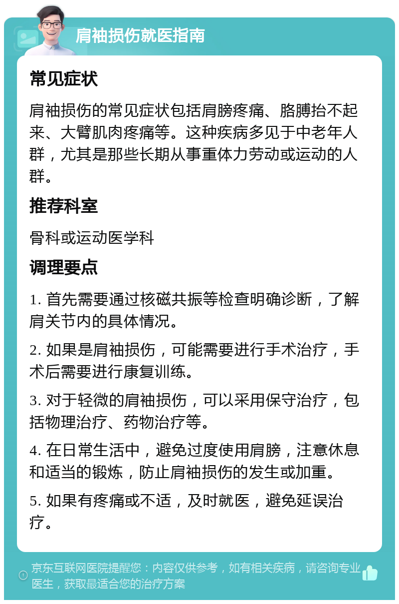 肩袖损伤就医指南 常见症状 肩袖损伤的常见症状包括肩膀疼痛、胳膊抬不起来、大臂肌肉疼痛等。这种疾病多见于中老年人群，尤其是那些长期从事重体力劳动或运动的人群。 推荐科室 骨科或运动医学科 调理要点 1. 首先需要通过核磁共振等检查明确诊断，了解肩关节内的具体情况。 2. 如果是肩袖损伤，可能需要进行手术治疗，手术后需要进行康复训练。 3. 对于轻微的肩袖损伤，可以采用保守治疗，包括物理治疗、药物治疗等。 4. 在日常生活中，避免过度使用肩膀，注意休息和适当的锻炼，防止肩袖损伤的发生或加重。 5. 如果有疼痛或不适，及时就医，避免延误治疗。