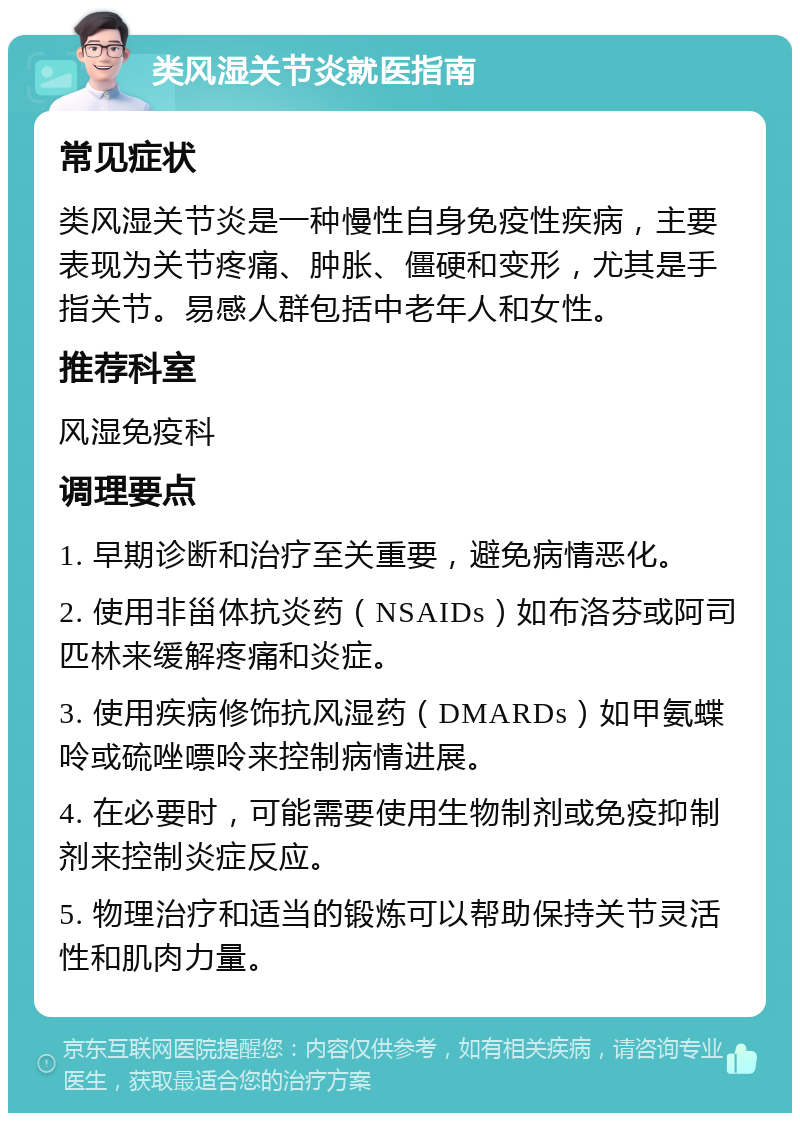 类风湿关节炎就医指南 常见症状 类风湿关节炎是一种慢性自身免疫性疾病，主要表现为关节疼痛、肿胀、僵硬和变形，尤其是手指关节。易感人群包括中老年人和女性。 推荐科室 风湿免疫科 调理要点 1. 早期诊断和治疗至关重要，避免病情恶化。 2. 使用非甾体抗炎药（NSAIDs）如布洛芬或阿司匹林来缓解疼痛和炎症。 3. 使用疾病修饰抗风湿药（DMARDs）如甲氨蝶呤或硫唑嘌呤来控制病情进展。 4. 在必要时，可能需要使用生物制剂或免疫抑制剂来控制炎症反应。 5. 物理治疗和适当的锻炼可以帮助保持关节灵活性和肌肉力量。