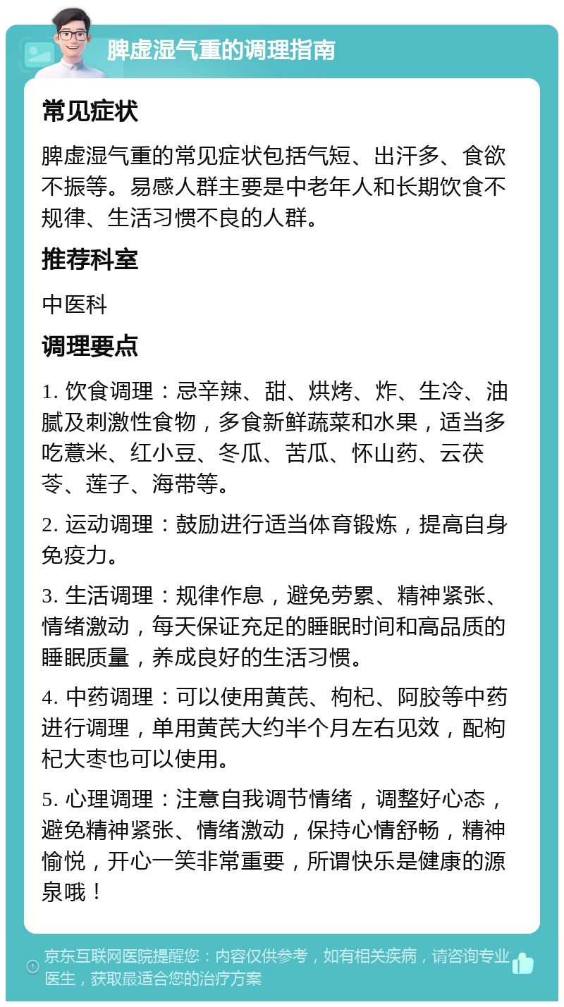 脾虚湿气重的调理指南 常见症状 脾虚湿气重的常见症状包括气短、出汗多、食欲不振等。易感人群主要是中老年人和长期饮食不规律、生活习惯不良的人群。 推荐科室 中医科 调理要点 1. 饮食调理：忌辛辣、甜、烘烤、炸、生冷、油腻及刺激性食物，多食新鲜蔬菜和水果，适当多吃薏米、红小豆、冬瓜、苦瓜、怀山药、云茯苓、莲子、海带等。 2. 运动调理：鼓励进行适当体育锻炼，提高自身免疫力。 3. 生活调理：规律作息，避免劳累、精神紧张、情绪激动，每天保证充足的睡眠时间和高品质的睡眠质量，养成良好的生活习惯。 4. 中药调理：可以使用黄芪、枸杞、阿胶等中药进行调理，单用黄芪大约半个月左右见效，配枸杞大枣也可以使用。 5. 心理调理：注意自我调节情绪，调整好心态，避免精神紧张、情绪激动，保持心情舒畅，精神愉悦，开心一笑非常重要，所谓快乐是健康的源泉哦！