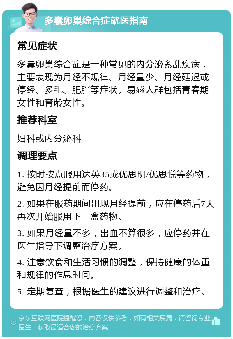 多囊卵巢综合症就医指南 常见症状 多囊卵巢综合症是一种常见的内分泌紊乱疾病，主要表现为月经不规律、月经量少、月经延迟或停经、多毛、肥胖等症状。易感人群包括青春期女性和育龄女性。 推荐科室 妇科或内分泌科 调理要点 1. 按时按点服用达英35或优思明/优思悦等药物，避免因月经提前而停药。 2. 如果在服药期间出现月经提前，应在停药后7天再次开始服用下一盒药物。 3. 如果月经量不多，出血不算很多，应停药并在医生指导下调整治疗方案。 4. 注意饮食和生活习惯的调整，保持健康的体重和规律的作息时间。 5. 定期复查，根据医生的建议进行调整和治疗。