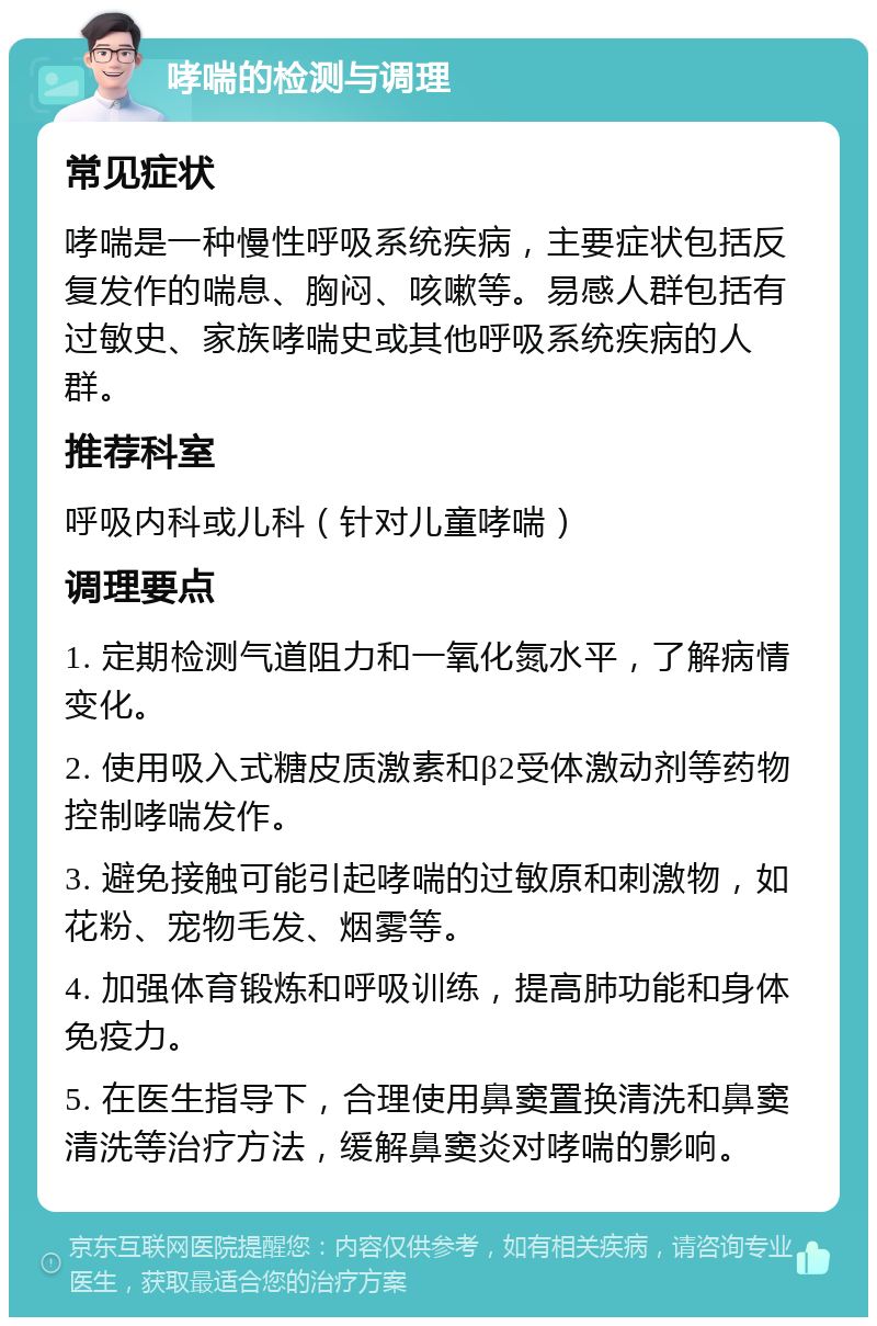 哮喘的检测与调理 常见症状 哮喘是一种慢性呼吸系统疾病，主要症状包括反复发作的喘息、胸闷、咳嗽等。易感人群包括有过敏史、家族哮喘史或其他呼吸系统疾病的人群。 推荐科室 呼吸内科或儿科（针对儿童哮喘） 调理要点 1. 定期检测气道阻力和一氧化氮水平，了解病情变化。 2. 使用吸入式糖皮质激素和β2受体激动剂等药物控制哮喘发作。 3. 避免接触可能引起哮喘的过敏原和刺激物，如花粉、宠物毛发、烟雾等。 4. 加强体育锻炼和呼吸训练，提高肺功能和身体免疫力。 5. 在医生指导下，合理使用鼻窦置换清洗和鼻窦清洗等治疗方法，缓解鼻窦炎对哮喘的影响。