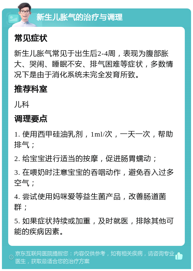 新生儿胀气的治疗与调理 常见症状 新生儿胀气常见于出生后2-4周，表现为腹部胀大、哭闹、睡眠不安、排气困难等症状，多数情况下是由于消化系统未完全发育所致。 推荐科室 儿科 调理要点 1. 使用西甲硅油乳剂，1ml/次，一天一次，帮助排气； 2. 给宝宝进行适当的按摩，促进肠胃蠕动； 3. 在喂奶时注意宝宝的吞咽动作，避免吞入过多空气； 4. 尝试使用妈咪爱等益生菌产品，改善肠道菌群； 5. 如果症状持续或加重，及时就医，排除其他可能的疾病因素。