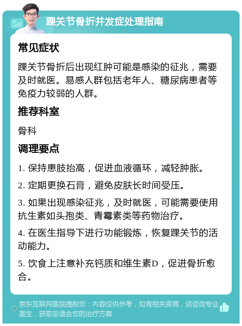 踝关节骨折并发症处理指南 常见症状 踝关节骨折后出现红肿可能是感染的征兆，需要及时就医。易感人群包括老年人、糖尿病患者等免疫力较弱的人群。 推荐科室 骨科 调理要点 1. 保持患肢抬高，促进血液循环，减轻肿胀。 2. 定期更换石膏，避免皮肤长时间受压。 3. 如果出现感染征兆，及时就医，可能需要使用抗生素如头孢类、青霉素类等药物治疗。 4. 在医生指导下进行功能锻炼，恢复踝关节的活动能力。 5. 饮食上注意补充钙质和维生素D，促进骨折愈合。