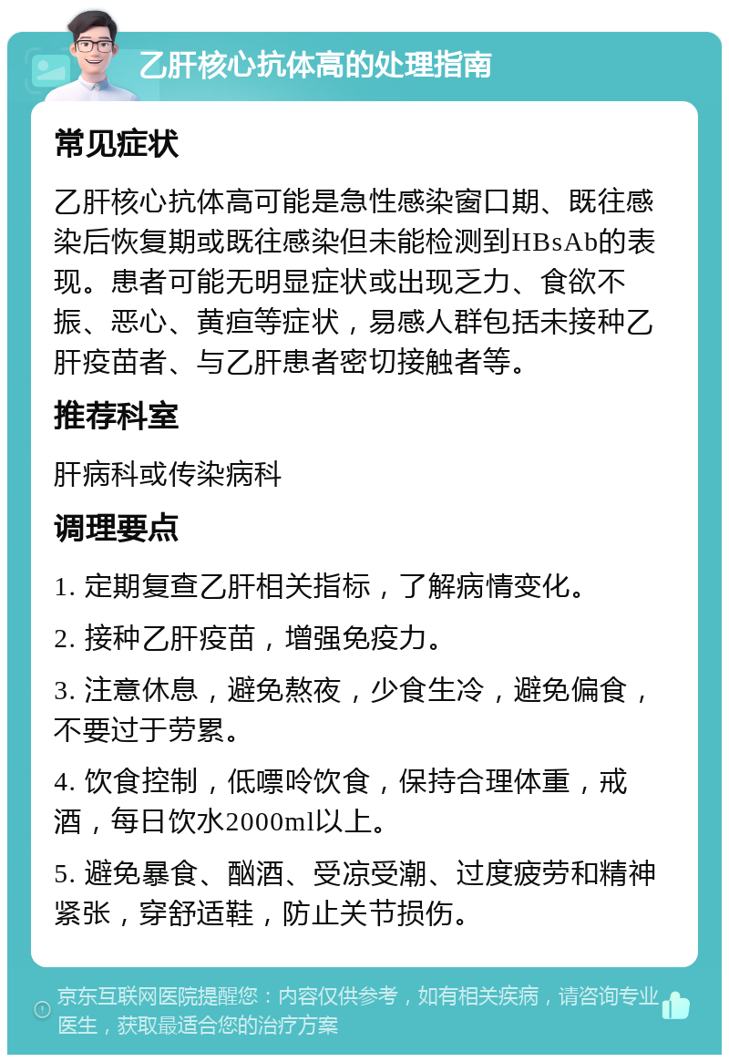 乙肝核心抗体高的处理指南 常见症状 乙肝核心抗体高可能是急性感染窗口期、既往感染后恢复期或既往感染但未能检测到HBsAb的表现。患者可能无明显症状或出现乏力、食欲不振、恶心、黄疸等症状，易感人群包括未接种乙肝疫苗者、与乙肝患者密切接触者等。 推荐科室 肝病科或传染病科 调理要点 1. 定期复查乙肝相关指标，了解病情变化。 2. 接种乙肝疫苗，增强免疫力。 3. 注意休息，避免熬夜，少食生冷，避免偏食，不要过于劳累。 4. 饮食控制，低嘌呤饮食，保持合理体重，戒酒，每日饮水2000ml以上。 5. 避免暴食、酗酒、受凉受潮、过度疲劳和精神紧张，穿舒适鞋，防止关节损伤。