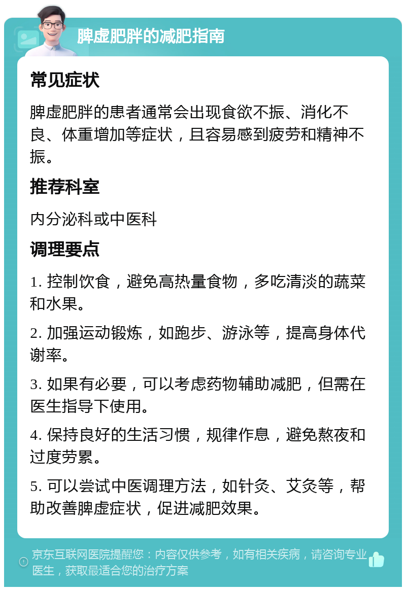 脾虚肥胖的减肥指南 常见症状 脾虚肥胖的患者通常会出现食欲不振、消化不良、体重增加等症状，且容易感到疲劳和精神不振。 推荐科室 内分泌科或中医科 调理要点 1. 控制饮食，避免高热量食物，多吃清淡的蔬菜和水果。 2. 加强运动锻炼，如跑步、游泳等，提高身体代谢率。 3. 如果有必要，可以考虑药物辅助减肥，但需在医生指导下使用。 4. 保持良好的生活习惯，规律作息，避免熬夜和过度劳累。 5. 可以尝试中医调理方法，如针灸、艾灸等，帮助改善脾虚症状，促进减肥效果。