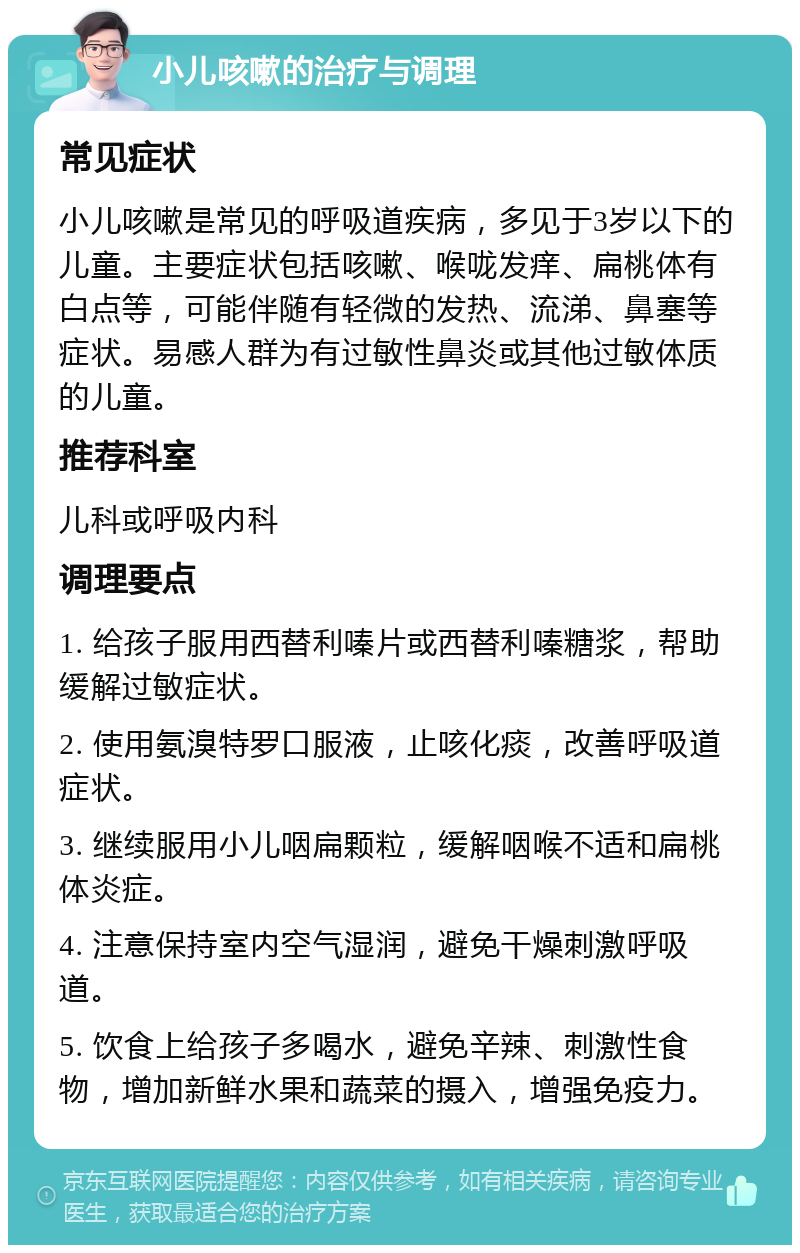 小儿咳嗽的治疗与调理 常见症状 小儿咳嗽是常见的呼吸道疾病，多见于3岁以下的儿童。主要症状包括咳嗽、喉咙发痒、扁桃体有白点等，可能伴随有轻微的发热、流涕、鼻塞等症状。易感人群为有过敏性鼻炎或其他过敏体质的儿童。 推荐科室 儿科或呼吸内科 调理要点 1. 给孩子服用西替利嗪片或西替利嗪糖浆，帮助缓解过敏症状。 2. 使用氨溴特罗口服液，止咳化痰，改善呼吸道症状。 3. 继续服用小儿咽扁颗粒，缓解咽喉不适和扁桃体炎症。 4. 注意保持室内空气湿润，避免干燥刺激呼吸道。 5. 饮食上给孩子多喝水，避免辛辣、刺激性食物，增加新鲜水果和蔬菜的摄入，增强免疫力。