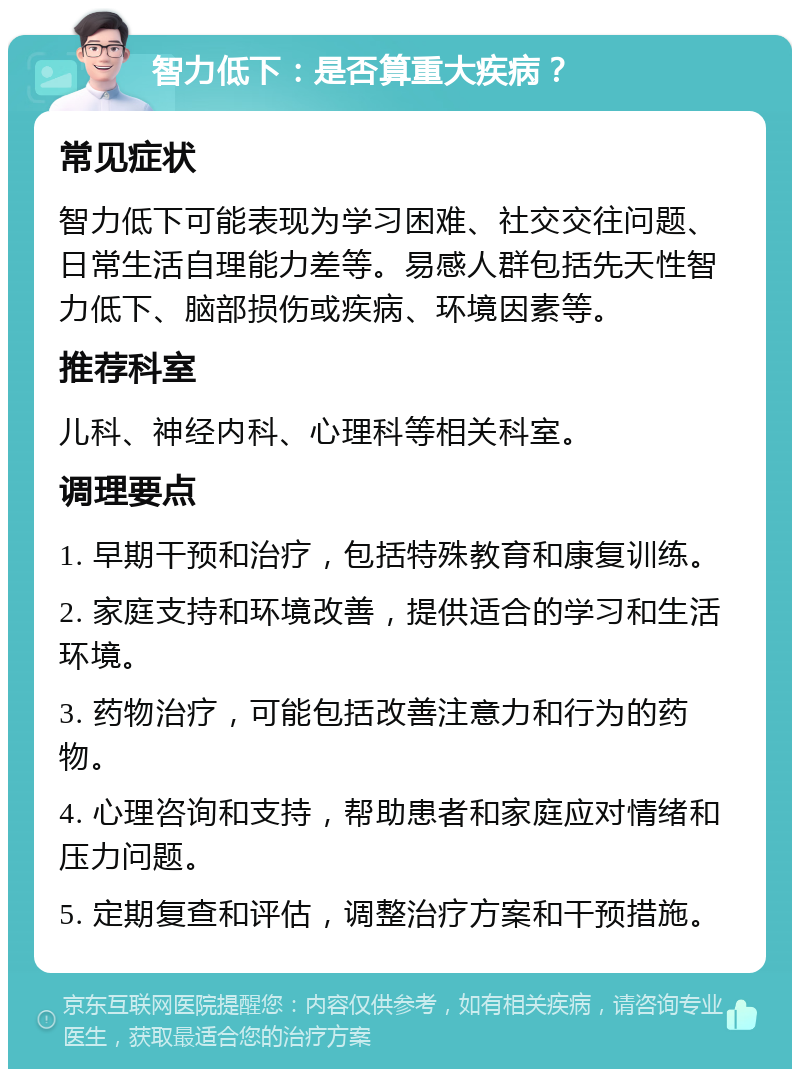 智力低下：是否算重大疾病？ 常见症状 智力低下可能表现为学习困难、社交交往问题、日常生活自理能力差等。易感人群包括先天性智力低下、脑部损伤或疾病、环境因素等。 推荐科室 儿科、神经内科、心理科等相关科室。 调理要点 1. 早期干预和治疗，包括特殊教育和康复训练。 2. 家庭支持和环境改善，提供适合的学习和生活环境。 3. 药物治疗，可能包括改善注意力和行为的药物。 4. 心理咨询和支持，帮助患者和家庭应对情绪和压力问题。 5. 定期复查和评估，调整治疗方案和干预措施。