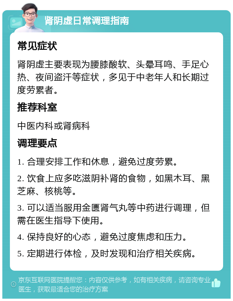 肾阴虚日常调理指南 常见症状 肾阴虚主要表现为腰膝酸软、头晕耳鸣、手足心热、夜间盗汗等症状，多见于中老年人和长期过度劳累者。 推荐科室 中医内科或肾病科 调理要点 1. 合理安排工作和休息，避免过度劳累。 2. 饮食上应多吃滋阴补肾的食物，如黑木耳、黑芝麻、核桃等。 3. 可以适当服用金匮肾气丸等中药进行调理，但需在医生指导下使用。 4. 保持良好的心态，避免过度焦虑和压力。 5. 定期进行体检，及时发现和治疗相关疾病。