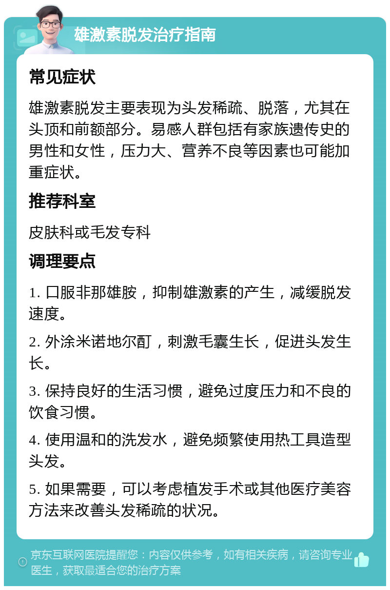 雄激素脱发治疗指南 常见症状 雄激素脱发主要表现为头发稀疏、脱落，尤其在头顶和前额部分。易感人群包括有家族遗传史的男性和女性，压力大、营养不良等因素也可能加重症状。 推荐科室 皮肤科或毛发专科 调理要点 1. 口服非那雄胺，抑制雄激素的产生，减缓脱发速度。 2. 外涂米诺地尔酊，刺激毛囊生长，促进头发生长。 3. 保持良好的生活习惯，避免过度压力和不良的饮食习惯。 4. 使用温和的洗发水，避免频繁使用热工具造型头发。 5. 如果需要，可以考虑植发手术或其他医疗美容方法来改善头发稀疏的状况。