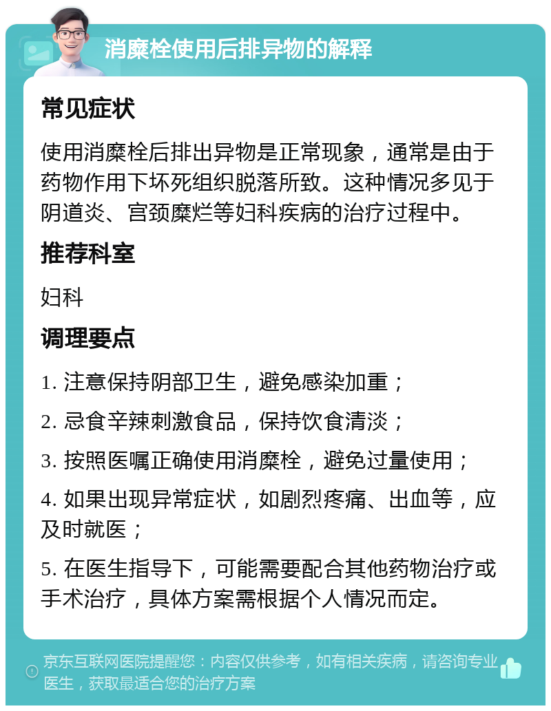 消糜栓使用后排异物的解释 常见症状 使用消糜栓后排出异物是正常现象，通常是由于药物作用下坏死组织脱落所致。这种情况多见于阴道炎、宫颈糜烂等妇科疾病的治疗过程中。 推荐科室 妇科 调理要点 1. 注意保持阴部卫生，避免感染加重； 2. 忌食辛辣刺激食品，保持饮食清淡； 3. 按照医嘱正确使用消糜栓，避免过量使用； 4. 如果出现异常症状，如剧烈疼痛、出血等，应及时就医； 5. 在医生指导下，可能需要配合其他药物治疗或手术治疗，具体方案需根据个人情况而定。