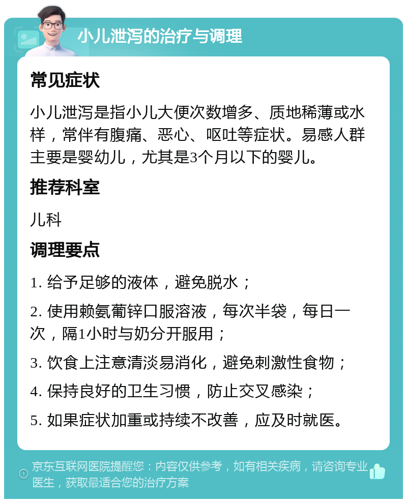 小儿泄泻的治疗与调理 常见症状 小儿泄泻是指小儿大便次数增多、质地稀薄或水样，常伴有腹痛、恶心、呕吐等症状。易感人群主要是婴幼儿，尤其是3个月以下的婴儿。 推荐科室 儿科 调理要点 1. 给予足够的液体，避免脱水； 2. 使用赖氨葡锌口服溶液，每次半袋，每日一次，隔1小时与奶分开服用； 3. 饮食上注意清淡易消化，避免刺激性食物； 4. 保持良好的卫生习惯，防止交叉感染； 5. 如果症状加重或持续不改善，应及时就医。