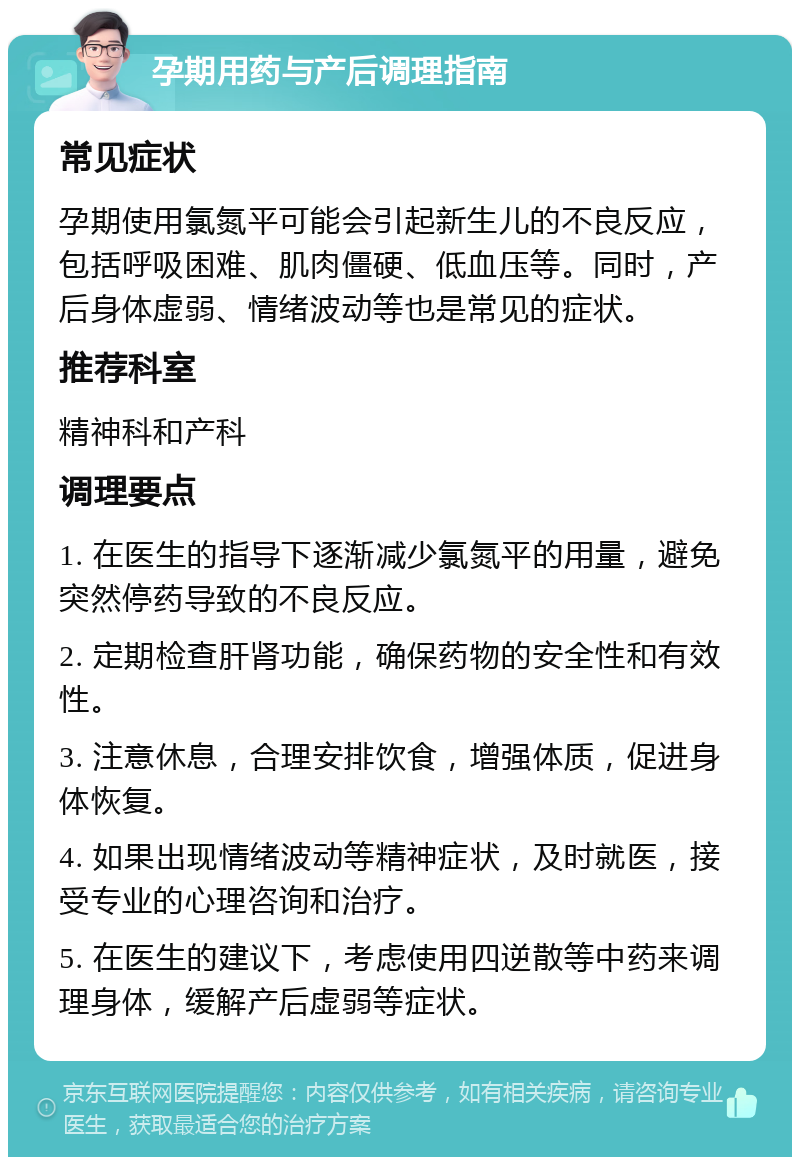 孕期用药与产后调理指南 常见症状 孕期使用氯氮平可能会引起新生儿的不良反应，包括呼吸困难、肌肉僵硬、低血压等。同时，产后身体虚弱、情绪波动等也是常见的症状。 推荐科室 精神科和产科 调理要点 1. 在医生的指导下逐渐减少氯氮平的用量，避免突然停药导致的不良反应。 2. 定期检查肝肾功能，确保药物的安全性和有效性。 3. 注意休息，合理安排饮食，增强体质，促进身体恢复。 4. 如果出现情绪波动等精神症状，及时就医，接受专业的心理咨询和治疗。 5. 在医生的建议下，考虑使用四逆散等中药来调理身体，缓解产后虚弱等症状。