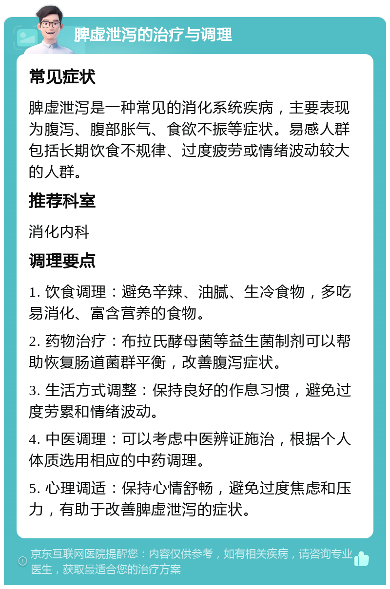 脾虚泄泻的治疗与调理 常见症状 脾虚泄泻是一种常见的消化系统疾病，主要表现为腹泻、腹部胀气、食欲不振等症状。易感人群包括长期饮食不规律、过度疲劳或情绪波动较大的人群。 推荐科室 消化内科 调理要点 1. 饮食调理：避免辛辣、油腻、生冷食物，多吃易消化、富含营养的食物。 2. 药物治疗：布拉氏酵母菌等益生菌制剂可以帮助恢复肠道菌群平衡，改善腹泻症状。 3. 生活方式调整：保持良好的作息习惯，避免过度劳累和情绪波动。 4. 中医调理：可以考虑中医辨证施治，根据个人体质选用相应的中药调理。 5. 心理调适：保持心情舒畅，避免过度焦虑和压力，有助于改善脾虚泄泻的症状。