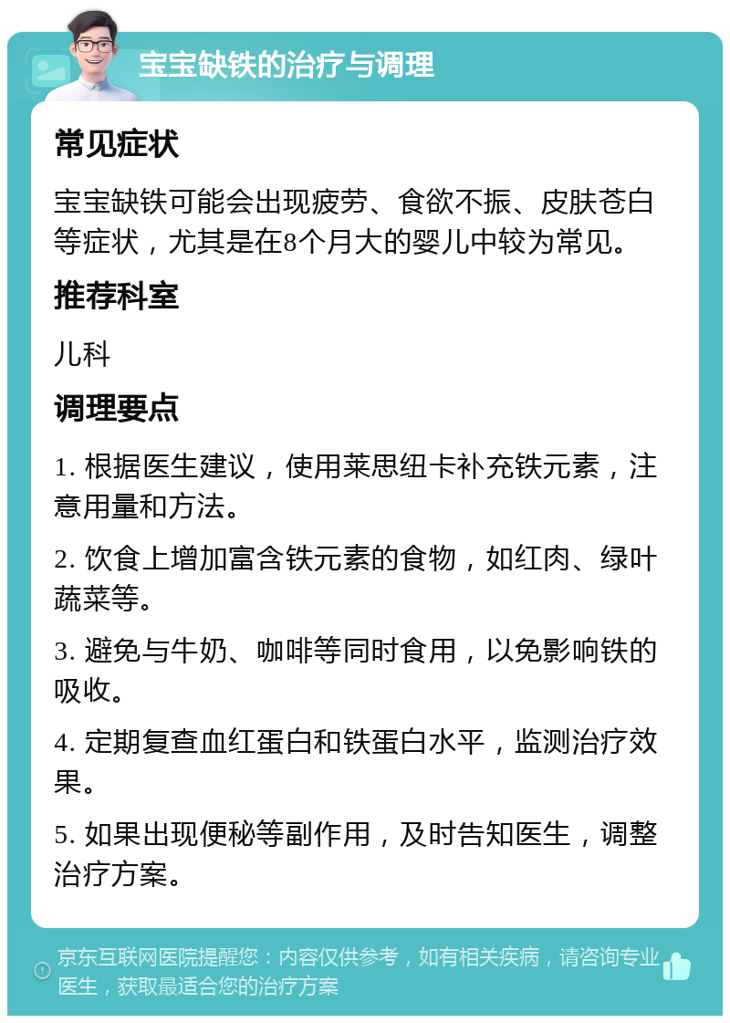 宝宝缺铁的治疗与调理 常见症状 宝宝缺铁可能会出现疲劳、食欲不振、皮肤苍白等症状，尤其是在8个月大的婴儿中较为常见。 推荐科室 儿科 调理要点 1. 根据医生建议，使用莱思纽卡补充铁元素，注意用量和方法。 2. 饮食上增加富含铁元素的食物，如红肉、绿叶蔬菜等。 3. 避免与牛奶、咖啡等同时食用，以免影响铁的吸收。 4. 定期复查血红蛋白和铁蛋白水平，监测治疗效果。 5. 如果出现便秘等副作用，及时告知医生，调整治疗方案。