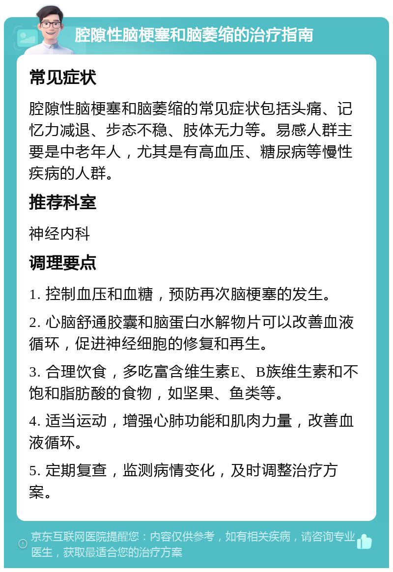 腔隙性脑梗塞和脑萎缩的治疗指南 常见症状 腔隙性脑梗塞和脑萎缩的常见症状包括头痛、记忆力减退、步态不稳、肢体无力等。易感人群主要是中老年人，尤其是有高血压、糖尿病等慢性疾病的人群。 推荐科室 神经内科 调理要点 1. 控制血压和血糖，预防再次脑梗塞的发生。 2. 心脑舒通胶囊和脑蛋白水解物片可以改善血液循环，促进神经细胞的修复和再生。 3. 合理饮食，多吃富含维生素E、B族维生素和不饱和脂肪酸的食物，如坚果、鱼类等。 4. 适当运动，增强心肺功能和肌肉力量，改善血液循环。 5. 定期复查，监测病情变化，及时调整治疗方案。