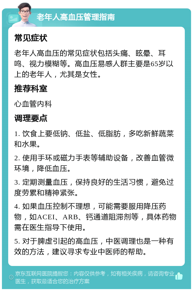 老年人高血压管理指南 常见症状 老年人高血压的常见症状包括头痛、眩晕、耳鸣、视力模糊等。高血压易感人群主要是65岁以上的老年人，尤其是女性。 推荐科室 心血管内科 调理要点 1. 饮食上要低钠、低盐、低脂肪，多吃新鲜蔬菜和水果。 2. 使用手环或磁力手表等辅助设备，改善血管微环境，降低血压。 3. 定期测量血压，保持良好的生活习惯，避免过度劳累和精神紧张。 4. 如果血压控制不理想，可能需要服用降压药物，如ACEI、ARB、钙通道阻滞剂等，具体药物需在医生指导下使用。 5. 对于脾虚引起的高血压，中医调理也是一种有效的方法，建议寻求专业中医师的帮助。