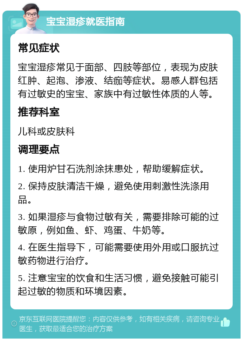 宝宝湿疹就医指南 常见症状 宝宝湿疹常见于面部、四肢等部位，表现为皮肤红肿、起泡、渗液、结痂等症状。易感人群包括有过敏史的宝宝、家族中有过敏性体质的人等。 推荐科室 儿科或皮肤科 调理要点 1. 使用炉甘石洗剂涂抹患处，帮助缓解症状。 2. 保持皮肤清洁干燥，避免使用刺激性洗涤用品。 3. 如果湿疹与食物过敏有关，需要排除可能的过敏原，例如鱼、虾、鸡蛋、牛奶等。 4. 在医生指导下，可能需要使用外用或口服抗过敏药物进行治疗。 5. 注意宝宝的饮食和生活习惯，避免接触可能引起过敏的物质和环境因素。