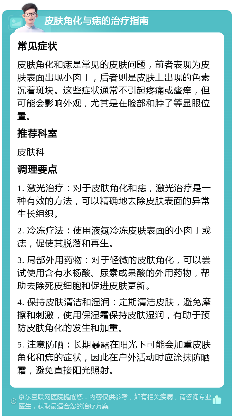 皮肤角化与痣的治疗指南 常见症状 皮肤角化和痣是常见的皮肤问题，前者表现为皮肤表面出现小肉丁，后者则是皮肤上出现的色素沉着斑块。这些症状通常不引起疼痛或瘙痒，但可能会影响外观，尤其是在脸部和脖子等显眼位置。 推荐科室 皮肤科 调理要点 1. 激光治疗：对于皮肤角化和痣，激光治疗是一种有效的方法，可以精确地去除皮肤表面的异常生长组织。 2. 冷冻疗法：使用液氮冷冻皮肤表面的小肉丁或痣，促使其脱落和再生。 3. 局部外用药物：对于轻微的皮肤角化，可以尝试使用含有水杨酸、尿素或果酸的外用药物，帮助去除死皮细胞和促进皮肤更新。 4. 保持皮肤清洁和湿润：定期清洁皮肤，避免摩擦和刺激，使用保湿霜保持皮肤湿润，有助于预防皮肤角化的发生和加重。 5. 注意防晒：长期暴露在阳光下可能会加重皮肤角化和痣的症状，因此在户外活动时应涂抹防晒霜，避免直接阳光照射。