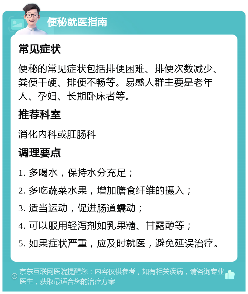 便秘就医指南 常见症状 便秘的常见症状包括排便困难、排便次数减少、粪便干硬、排便不畅等。易感人群主要是老年人、孕妇、长期卧床者等。 推荐科室 消化内科或肛肠科 调理要点 1. 多喝水，保持水分充足； 2. 多吃蔬菜水果，增加膳食纤维的摄入； 3. 适当运动，促进肠道蠕动； 4. 可以服用轻泻剂如乳果糖、甘露醇等； 5. 如果症状严重，应及时就医，避免延误治疗。