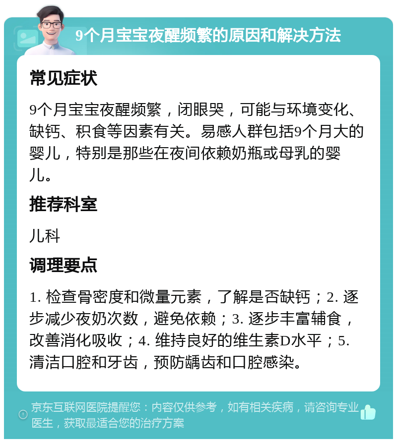 9个月宝宝夜醒频繁的原因和解决方法 常见症状 9个月宝宝夜醒频繁，闭眼哭，可能与环境变化、缺钙、积食等因素有关。易感人群包括9个月大的婴儿，特别是那些在夜间依赖奶瓶或母乳的婴儿。 推荐科室 儿科 调理要点 1. 检查骨密度和微量元素，了解是否缺钙；2. 逐步减少夜奶次数，避免依赖；3. 逐步丰富辅食，改善消化吸收；4. 维持良好的维生素D水平；5. 清洁口腔和牙齿，预防龋齿和口腔感染。