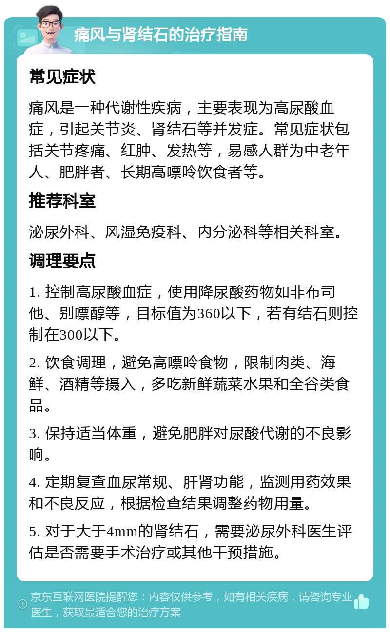 痛风与肾结石的治疗指南 常见症状 痛风是一种代谢性疾病，主要表现为高尿酸血症，引起关节炎、肾结石等并发症。常见症状包括关节疼痛、红肿、发热等，易感人群为中老年人、肥胖者、长期高嘌呤饮食者等。 推荐科室 泌尿外科、风湿免疫科、内分泌科等相关科室。 调理要点 1. 控制高尿酸血症，使用降尿酸药物如非布司他、别嘌醇等，目标值为360以下，若有结石则控制在300以下。 2. 饮食调理，避免高嘌呤食物，限制肉类、海鲜、酒精等摄入，多吃新鲜蔬菜水果和全谷类食品。 3. 保持适当体重，避免肥胖对尿酸代谢的不良影响。 4. 定期复查血尿常规、肝肾功能，监测用药效果和不良反应，根据检查结果调整药物用量。 5. 对于大于4mm的肾结石，需要泌尿外科医生评估是否需要手术治疗或其他干预措施。