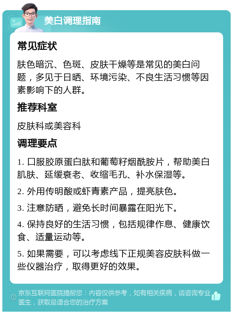 美白调理指南 常见症状 肤色暗沉、色斑、皮肤干燥等是常见的美白问题，多见于日晒、环境污染、不良生活习惯等因素影响下的人群。 推荐科室 皮肤科或美容科 调理要点 1. 口服胶原蛋白肽和葡萄籽烟酰胺片，帮助美白肌肤、延缓衰老、收缩毛孔、补水保湿等。 2. 外用传明酸或虾青素产品，提亮肤色。 3. 注意防晒，避免长时间暴露在阳光下。 4. 保持良好的生活习惯，包括规律作息、健康饮食、适量运动等。 5. 如果需要，可以考虑线下正规美容皮肤科做一些仪器治疗，取得更好的效果。