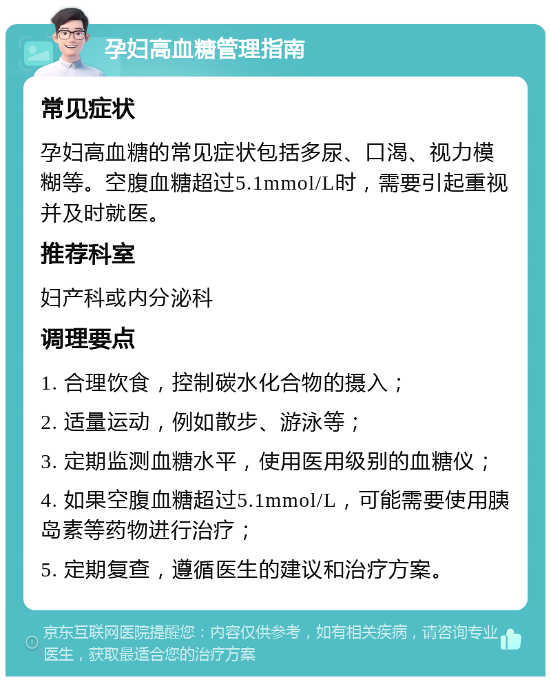 孕妇高血糖管理指南 常见症状 孕妇高血糖的常见症状包括多尿、口渴、视力模糊等。空腹血糖超过5.1mmol/L时，需要引起重视并及时就医。 推荐科室 妇产科或内分泌科 调理要点 1. 合理饮食，控制碳水化合物的摄入； 2. 适量运动，例如散步、游泳等； 3. 定期监测血糖水平，使用医用级别的血糖仪； 4. 如果空腹血糖超过5.1mmol/L，可能需要使用胰岛素等药物进行治疗； 5. 定期复查，遵循医生的建议和治疗方案。