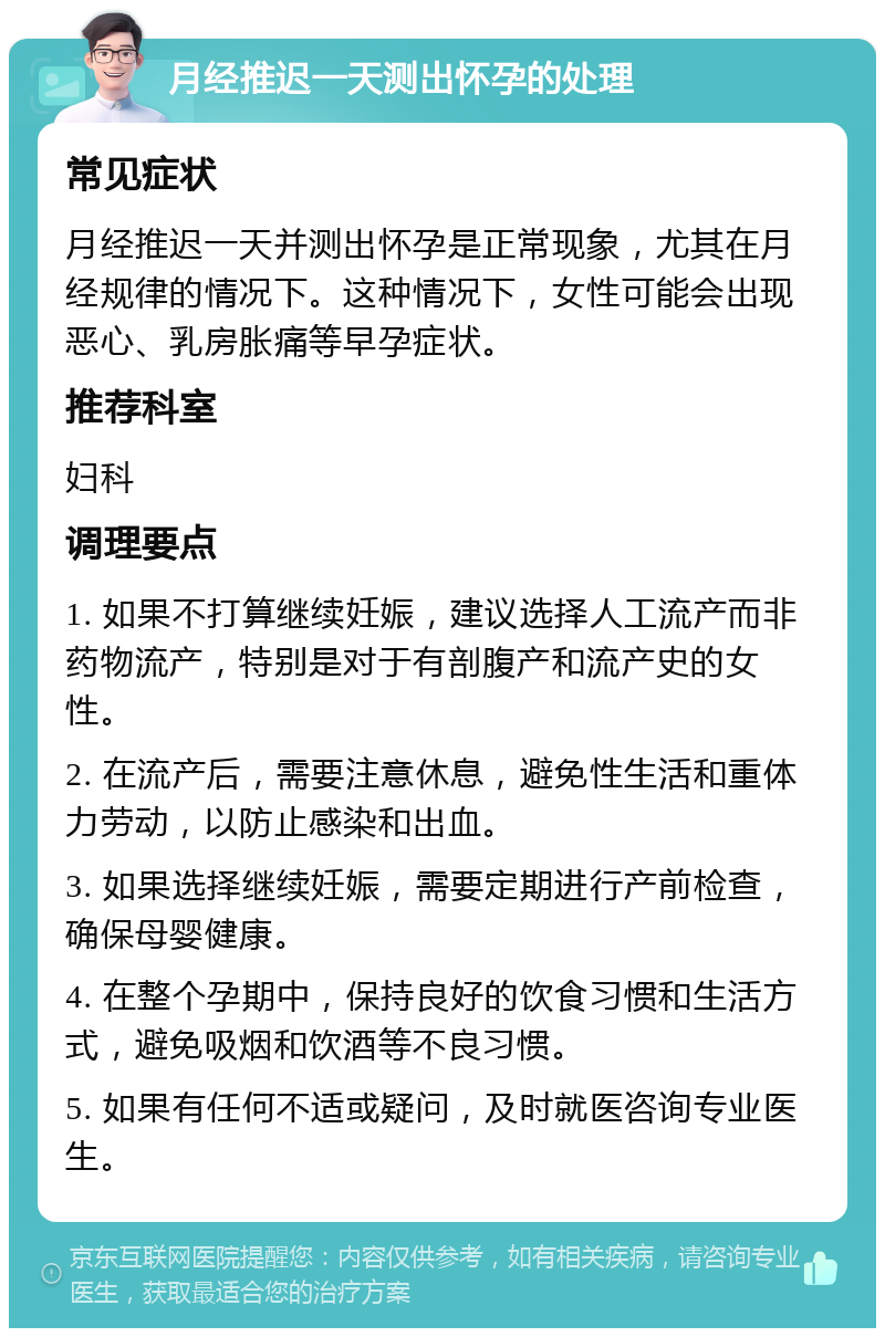 月经推迟一天测出怀孕的处理 常见症状 月经推迟一天并测出怀孕是正常现象，尤其在月经规律的情况下。这种情况下，女性可能会出现恶心、乳房胀痛等早孕症状。 推荐科室 妇科 调理要点 1. 如果不打算继续妊娠，建议选择人工流产而非药物流产，特别是对于有剖腹产和流产史的女性。 2. 在流产后，需要注意休息，避免性生活和重体力劳动，以防止感染和出血。 3. 如果选择继续妊娠，需要定期进行产前检查，确保母婴健康。 4. 在整个孕期中，保持良好的饮食习惯和生活方式，避免吸烟和饮酒等不良习惯。 5. 如果有任何不适或疑问，及时就医咨询专业医生。