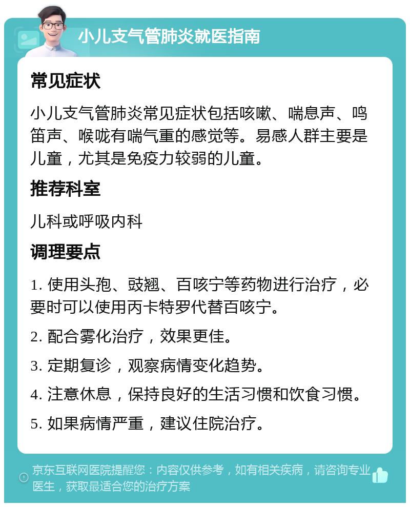 小儿支气管肺炎就医指南 常见症状 小儿支气管肺炎常见症状包括咳嗽、喘息声、鸣笛声、喉咙有喘气重的感觉等。易感人群主要是儿童，尤其是免疫力较弱的儿童。 推荐科室 儿科或呼吸内科 调理要点 1. 使用头孢、豉翘、百咳宁等药物进行治疗，必要时可以使用丙卡特罗代替百咳宁。 2. 配合雾化治疗，效果更佳。 3. 定期复诊，观察病情变化趋势。 4. 注意休息，保持良好的生活习惯和饮食习惯。 5. 如果病情严重，建议住院治疗。