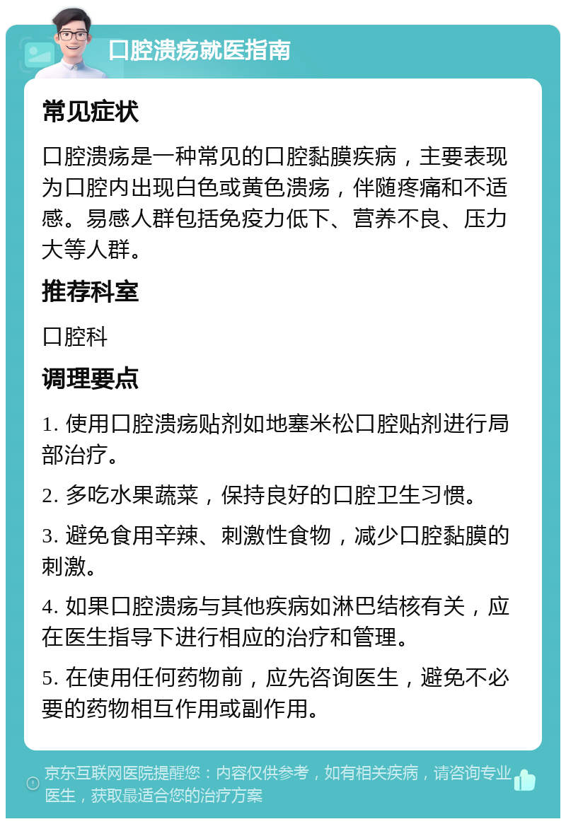 口腔溃疡就医指南 常见症状 口腔溃疡是一种常见的口腔黏膜疾病，主要表现为口腔内出现白色或黄色溃疡，伴随疼痛和不适感。易感人群包括免疫力低下、营养不良、压力大等人群。 推荐科室 口腔科 调理要点 1. 使用口腔溃疡贴剂如地塞米松口腔贴剂进行局部治疗。 2. 多吃水果蔬菜，保持良好的口腔卫生习惯。 3. 避免食用辛辣、刺激性食物，减少口腔黏膜的刺激。 4. 如果口腔溃疡与其他疾病如淋巴结核有关，应在医生指导下进行相应的治疗和管理。 5. 在使用任何药物前，应先咨询医生，避免不必要的药物相互作用或副作用。