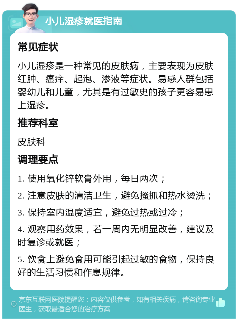 小儿湿疹就医指南 常见症状 小儿湿疹是一种常见的皮肤病，主要表现为皮肤红肿、瘙痒、起泡、渗液等症状。易感人群包括婴幼儿和儿童，尤其是有过敏史的孩子更容易患上湿疹。 推荐科室 皮肤科 调理要点 1. 使用氧化锌软膏外用，每日两次； 2. 注意皮肤的清洁卫生，避免搔抓和热水烫洗； 3. 保持室内温度适宜，避免过热或过冷； 4. 观察用药效果，若一周内无明显改善，建议及时复诊或就医； 5. 饮食上避免食用可能引起过敏的食物，保持良好的生活习惯和作息规律。