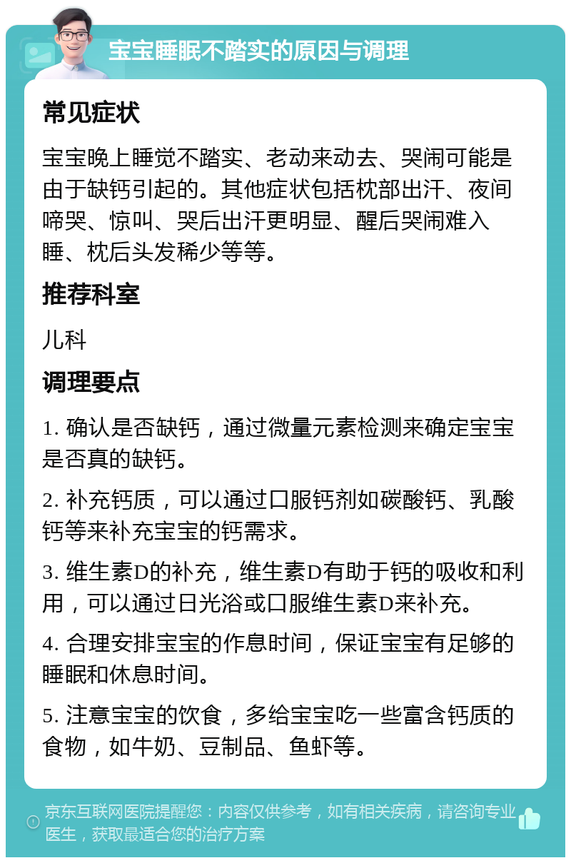 宝宝睡眠不踏实的原因与调理 常见症状 宝宝晚上睡觉不踏实、老动来动去、哭闹可能是由于缺钙引起的。其他症状包括枕部出汗、夜间啼哭、惊叫、哭后出汗更明显、醒后哭闹难入睡、枕后头发稀少等等。 推荐科室 儿科 调理要点 1. 确认是否缺钙，通过微量元素检测来确定宝宝是否真的缺钙。 2. 补充钙质，可以通过口服钙剂如碳酸钙、乳酸钙等来补充宝宝的钙需求。 3. 维生素D的补充，维生素D有助于钙的吸收和利用，可以通过日光浴或口服维生素D来补充。 4. 合理安排宝宝的作息时间，保证宝宝有足够的睡眠和休息时间。 5. 注意宝宝的饮食，多给宝宝吃一些富含钙质的食物，如牛奶、豆制品、鱼虾等。