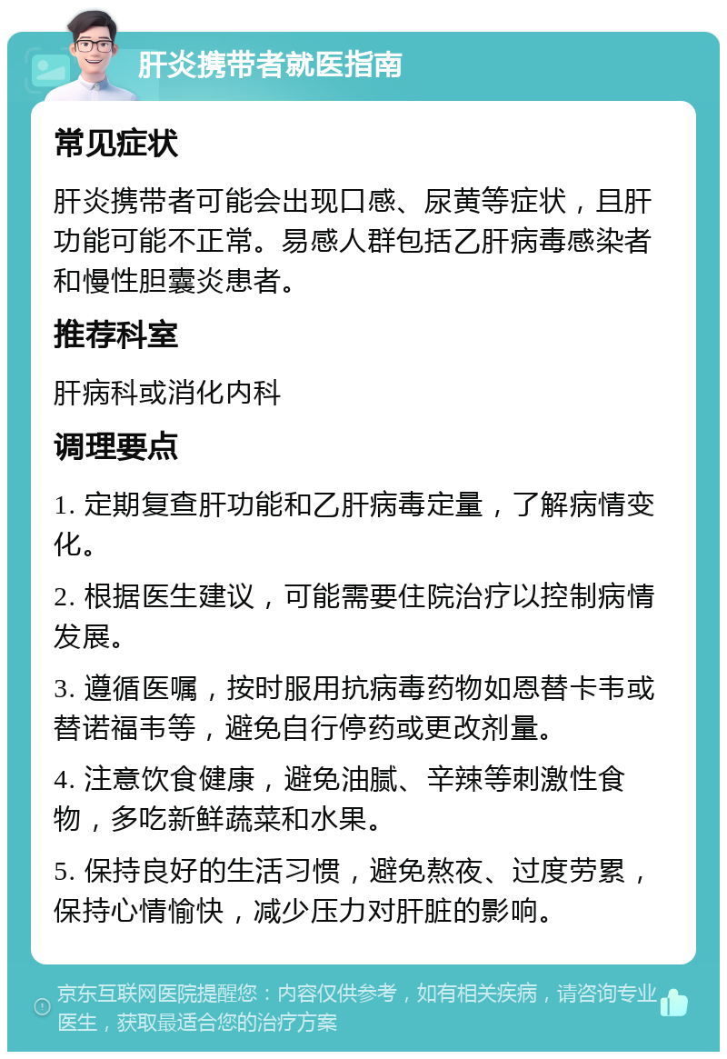 肝炎携带者就医指南 常见症状 肝炎携带者可能会出现口感、尿黄等症状，且肝功能可能不正常。易感人群包括乙肝病毒感染者和慢性胆囊炎患者。 推荐科室 肝病科或消化内科 调理要点 1. 定期复查肝功能和乙肝病毒定量，了解病情变化。 2. 根据医生建议，可能需要住院治疗以控制病情发展。 3. 遵循医嘱，按时服用抗病毒药物如恩替卡韦或替诺福韦等，避免自行停药或更改剂量。 4. 注意饮食健康，避免油腻、辛辣等刺激性食物，多吃新鲜蔬菜和水果。 5. 保持良好的生活习惯，避免熬夜、过度劳累，保持心情愉快，减少压力对肝脏的影响。