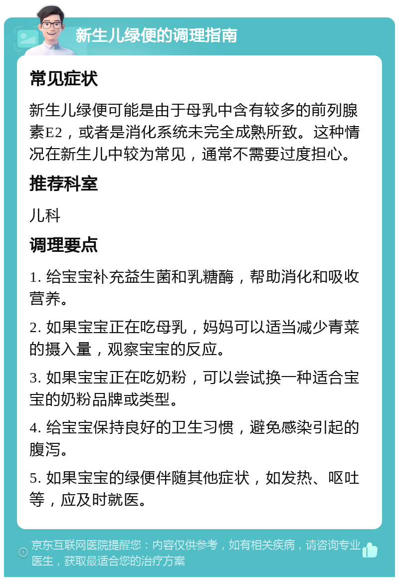 新生儿绿便的调理指南 常见症状 新生儿绿便可能是由于母乳中含有较多的前列腺素E2，或者是消化系统未完全成熟所致。这种情况在新生儿中较为常见，通常不需要过度担心。 推荐科室 儿科 调理要点 1. 给宝宝补充益生菌和乳糖酶，帮助消化和吸收营养。 2. 如果宝宝正在吃母乳，妈妈可以适当减少青菜的摄入量，观察宝宝的反应。 3. 如果宝宝正在吃奶粉，可以尝试换一种适合宝宝的奶粉品牌或类型。 4. 给宝宝保持良好的卫生习惯，避免感染引起的腹泻。 5. 如果宝宝的绿便伴随其他症状，如发热、呕吐等，应及时就医。