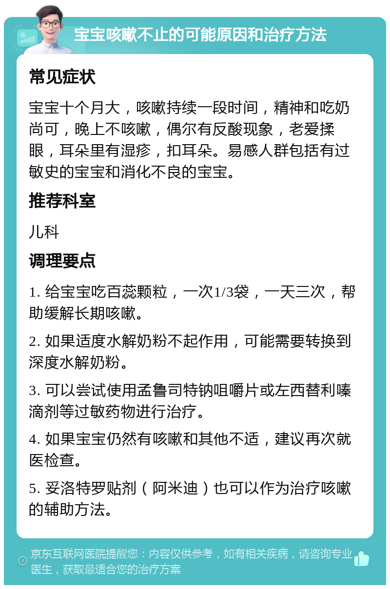 宝宝咳嗽不止的可能原因和治疗方法 常见症状 宝宝十个月大，咳嗽持续一段时间，精神和吃奶尚可，晚上不咳嗽，偶尔有反酸现象，老爱揉眼，耳朵里有湿疹，扣耳朵。易感人群包括有过敏史的宝宝和消化不良的宝宝。 推荐科室 儿科 调理要点 1. 给宝宝吃百蕊颗粒，一次1/3袋，一天三次，帮助缓解长期咳嗽。 2. 如果适度水解奶粉不起作用，可能需要转换到深度水解奶粉。 3. 可以尝试使用孟鲁司特钠咀嚼片或左西替利嗪滴剂等过敏药物进行治疗。 4. 如果宝宝仍然有咳嗽和其他不适，建议再次就医检查。 5. 妥洛特罗贴剂（阿米迪）也可以作为治疗咳嗽的辅助方法。