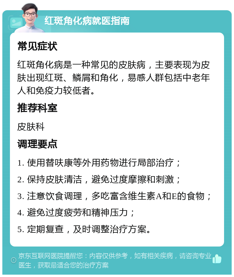 红斑角化病就医指南 常见症状 红斑角化病是一种常见的皮肤病，主要表现为皮肤出现红斑、鳞屑和角化，易感人群包括中老年人和免疫力较低者。 推荐科室 皮肤科 调理要点 1. 使用替呋康等外用药物进行局部治疗； 2. 保持皮肤清洁，避免过度摩擦和刺激； 3. 注意饮食调理，多吃富含维生素A和E的食物； 4. 避免过度疲劳和精神压力； 5. 定期复查，及时调整治疗方案。