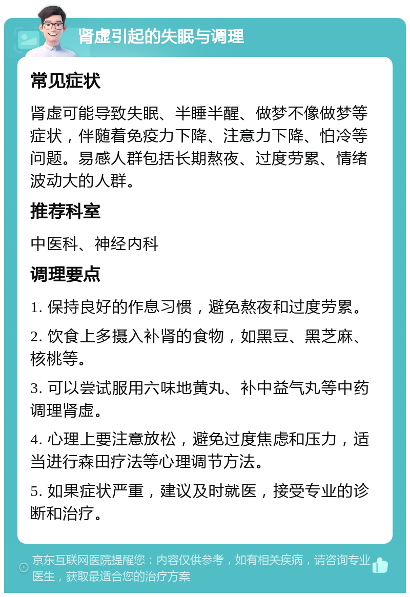 肾虚引起的失眠与调理 常见症状 肾虚可能导致失眠、半睡半醒、做梦不像做梦等症状，伴随着免疫力下降、注意力下降、怕冷等问题。易感人群包括长期熬夜、过度劳累、情绪波动大的人群。 推荐科室 中医科、神经内科 调理要点 1. 保持良好的作息习惯，避免熬夜和过度劳累。 2. 饮食上多摄入补肾的食物，如黑豆、黑芝麻、核桃等。 3. 可以尝试服用六味地黄丸、补中益气丸等中药调理肾虚。 4. 心理上要注意放松，避免过度焦虑和压力，适当进行森田疗法等心理调节方法。 5. 如果症状严重，建议及时就医，接受专业的诊断和治疗。