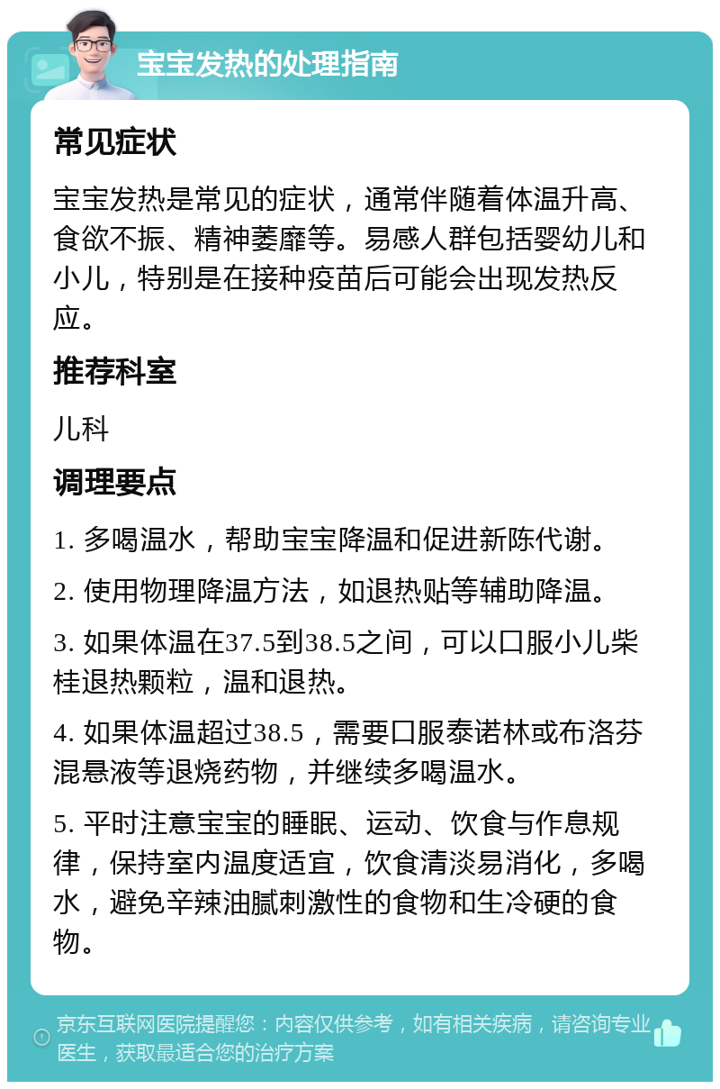 宝宝发热的处理指南 常见症状 宝宝发热是常见的症状，通常伴随着体温升高、食欲不振、精神萎靡等。易感人群包括婴幼儿和小儿，特别是在接种疫苗后可能会出现发热反应。 推荐科室 儿科 调理要点 1. 多喝温水，帮助宝宝降温和促进新陈代谢。 2. 使用物理降温方法，如退热贴等辅助降温。 3. 如果体温在37.5到38.5之间，可以口服小儿柴桂退热颗粒，温和退热。 4. 如果体温超过38.5，需要口服泰诺林或布洛芬混悬液等退烧药物，并继续多喝温水。 5. 平时注意宝宝的睡眠、运动、饮食与作息规律，保持室内温度适宜，饮食清淡易消化，多喝水，避免辛辣油腻刺激性的食物和生冷硬的食物。