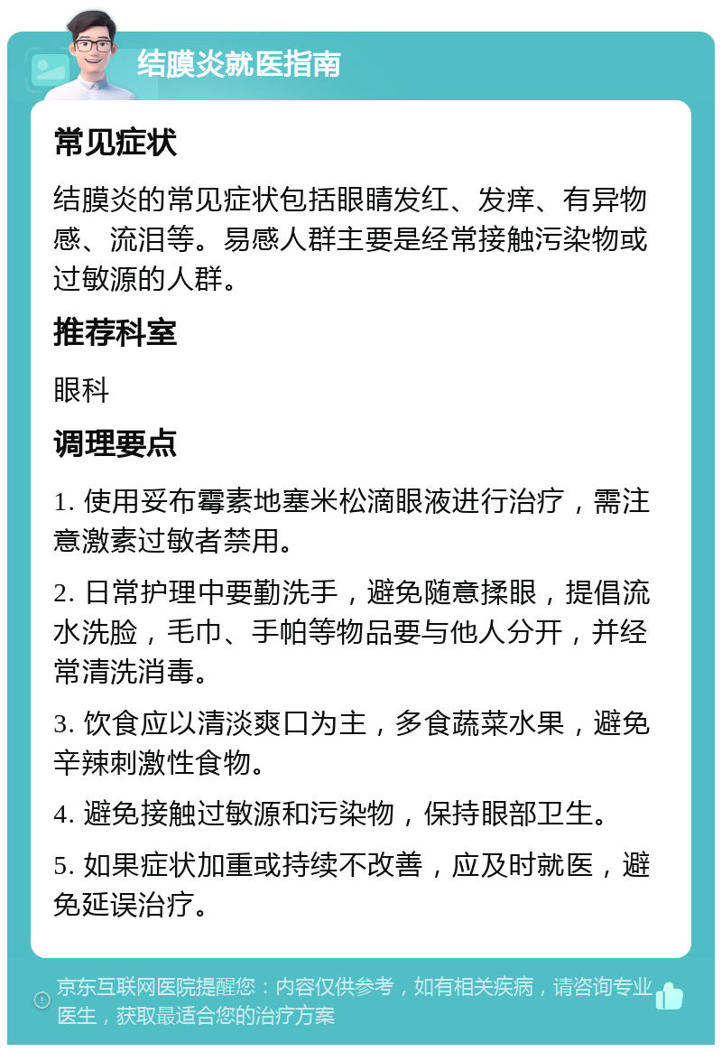 结膜炎就医指南 常见症状 结膜炎的常见症状包括眼睛发红、发痒、有异物感、流泪等。易感人群主要是经常接触污染物或过敏源的人群。 推荐科室 眼科 调理要点 1. 使用妥布霉素地塞米松滴眼液进行治疗，需注意激素过敏者禁用。 2. 日常护理中要勤洗手，避免随意揉眼，提倡流水洗脸，毛巾、手帕等物品要与他人分开，并经常清洗消毒。 3. 饮食应以清淡爽口为主，多食蔬菜水果，避免辛辣刺激性食物。 4. 避免接触过敏源和污染物，保持眼部卫生。 5. 如果症状加重或持续不改善，应及时就医，避免延误治疗。