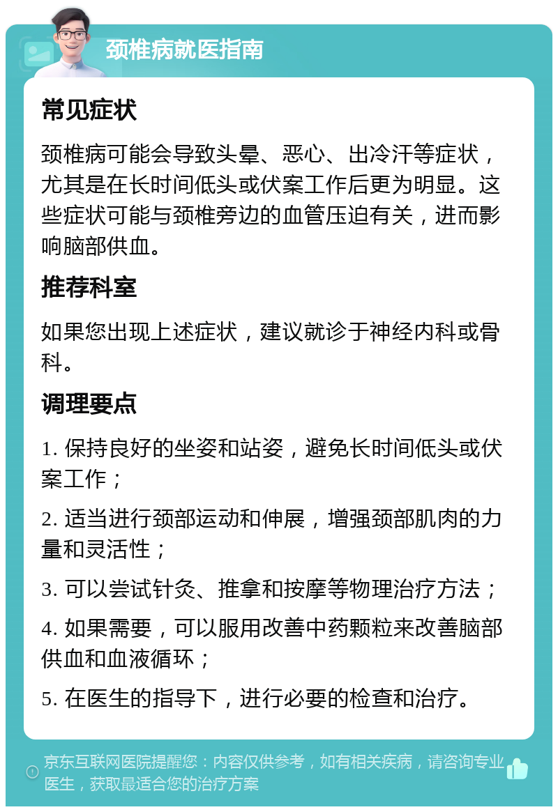 颈椎病就医指南 常见症状 颈椎病可能会导致头晕、恶心、出冷汗等症状，尤其是在长时间低头或伏案工作后更为明显。这些症状可能与颈椎旁边的血管压迫有关，进而影响脑部供血。 推荐科室 如果您出现上述症状，建议就诊于神经内科或骨科。 调理要点 1. 保持良好的坐姿和站姿，避免长时间低头或伏案工作； 2. 适当进行颈部运动和伸展，增强颈部肌肉的力量和灵活性； 3. 可以尝试针灸、推拿和按摩等物理治疗方法； 4. 如果需要，可以服用改善中药颗粒来改善脑部供血和血液循环； 5. 在医生的指导下，进行必要的检查和治疗。