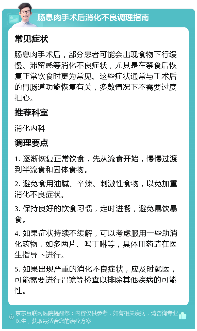 肠息肉手术后消化不良调理指南 常见症状 肠息肉手术后，部分患者可能会出现食物下行缓慢、滞留感等消化不良症状，尤其是在禁食后恢复正常饮食时更为常见。这些症状通常与手术后的胃肠道功能恢复有关，多数情况下不需要过度担心。 推荐科室 消化内科 调理要点 1. 逐渐恢复正常饮食，先从流食开始，慢慢过渡到半流食和固体食物。 2. 避免食用油腻、辛辣、刺激性食物，以免加重消化不良症状。 3. 保持良好的饮食习惯，定时进餐，避免暴饮暴食。 4. 如果症状持续不缓解，可以考虑服用一些助消化药物，如多两片、吗丁啉等，具体用药请在医生指导下进行。 5. 如果出现严重的消化不良症状，应及时就医，可能需要进行胃镜等检查以排除其他疾病的可能性。