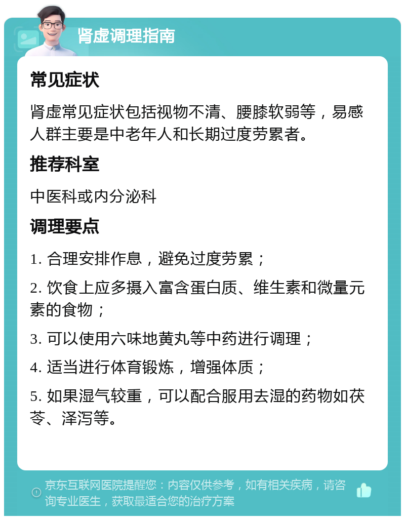 肾虚调理指南 常见症状 肾虚常见症状包括视物不清、腰膝软弱等，易感人群主要是中老年人和长期过度劳累者。 推荐科室 中医科或内分泌科 调理要点 1. 合理安排作息，避免过度劳累； 2. 饮食上应多摄入富含蛋白质、维生素和微量元素的食物； 3. 可以使用六味地黄丸等中药进行调理； 4. 适当进行体育锻炼，增强体质； 5. 如果湿气较重，可以配合服用去湿的药物如茯苓、泽泻等。