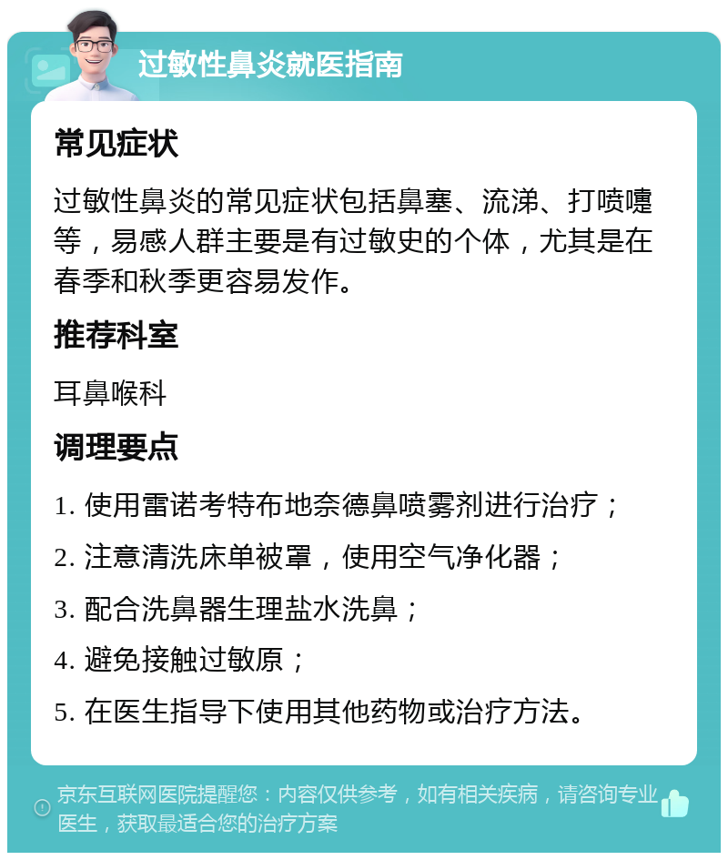 过敏性鼻炎就医指南 常见症状 过敏性鼻炎的常见症状包括鼻塞、流涕、打喷嚏等，易感人群主要是有过敏史的个体，尤其是在春季和秋季更容易发作。 推荐科室 耳鼻喉科 调理要点 1. 使用雷诺考特布地奈德鼻喷雾剂进行治疗； 2. 注意清洗床单被罩，使用空气净化器； 3. 配合洗鼻器生理盐水洗鼻； 4. 避免接触过敏原； 5. 在医生指导下使用其他药物或治疗方法。