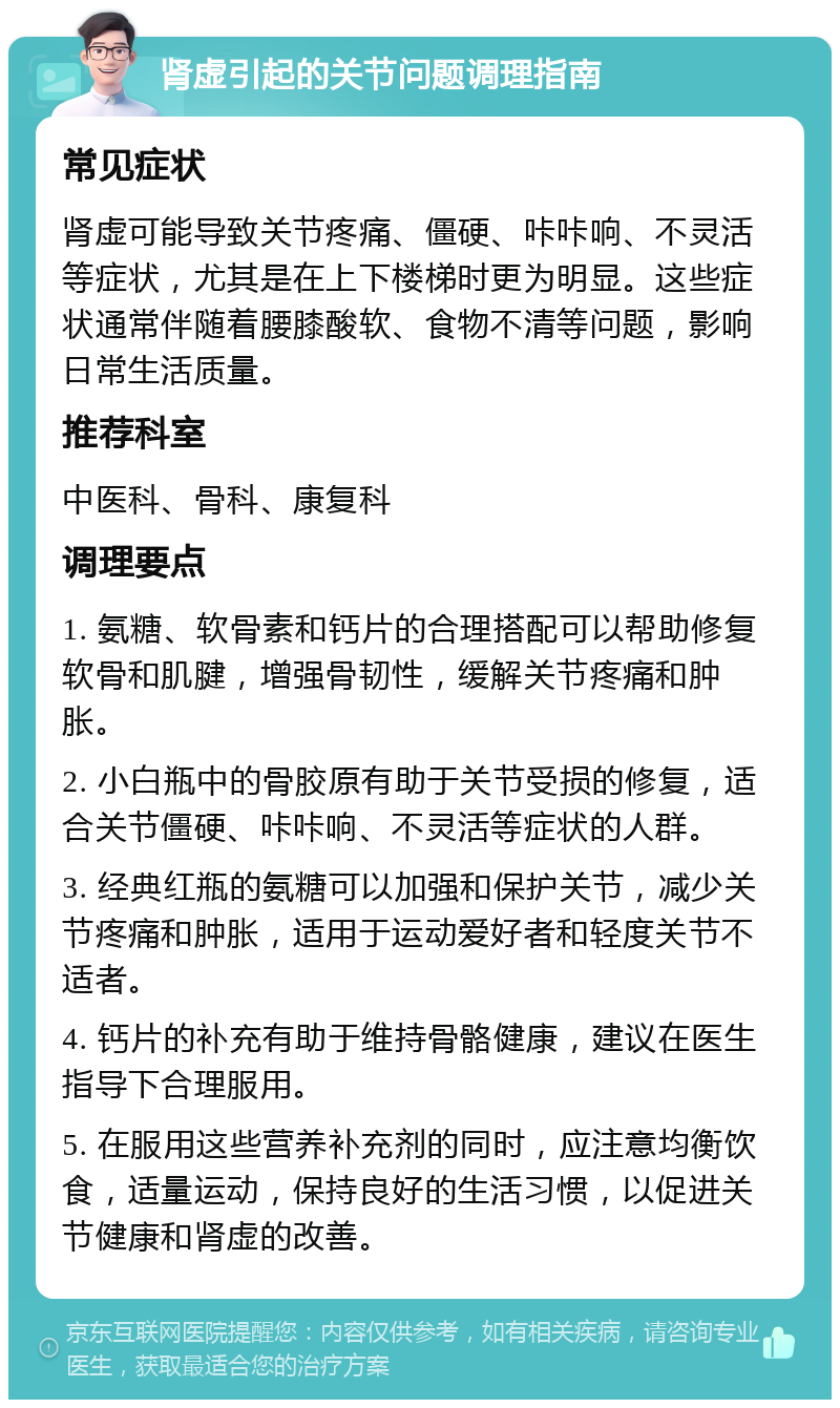 肾虚引起的关节问题调理指南 常见症状 肾虚可能导致关节疼痛、僵硬、咔咔响、不灵活等症状，尤其是在上下楼梯时更为明显。这些症状通常伴随着腰膝酸软、食物不清等问题，影响日常生活质量。 推荐科室 中医科、骨科、康复科 调理要点 1. 氨糖、软骨素和钙片的合理搭配可以帮助修复软骨和肌腱，增强骨韧性，缓解关节疼痛和肿胀。 2. 小白瓶中的骨胶原有助于关节受损的修复，适合关节僵硬、咔咔响、不灵活等症状的人群。 3. 经典红瓶的氨糖可以加强和保护关节，减少关节疼痛和肿胀，适用于运动爱好者和轻度关节不适者。 4. 钙片的补充有助于维持骨骼健康，建议在医生指导下合理服用。 5. 在服用这些营养补充剂的同时，应注意均衡饮食，适量运动，保持良好的生活习惯，以促进关节健康和肾虚的改善。