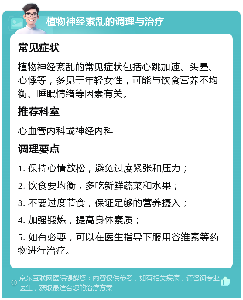 植物神经紊乱的调理与治疗 常见症状 植物神经紊乱的常见症状包括心跳加速、头晕、心悸等，多见于年轻女性，可能与饮食营养不均衡、睡眠情绪等因素有关。 推荐科室 心血管内科或神经内科 调理要点 1. 保持心情放松，避免过度紧张和压力； 2. 饮食要均衡，多吃新鲜蔬菜和水果； 3. 不要过度节食，保证足够的营养摄入； 4. 加强锻炼，提高身体素质； 5. 如有必要，可以在医生指导下服用谷维素等药物进行治疗。