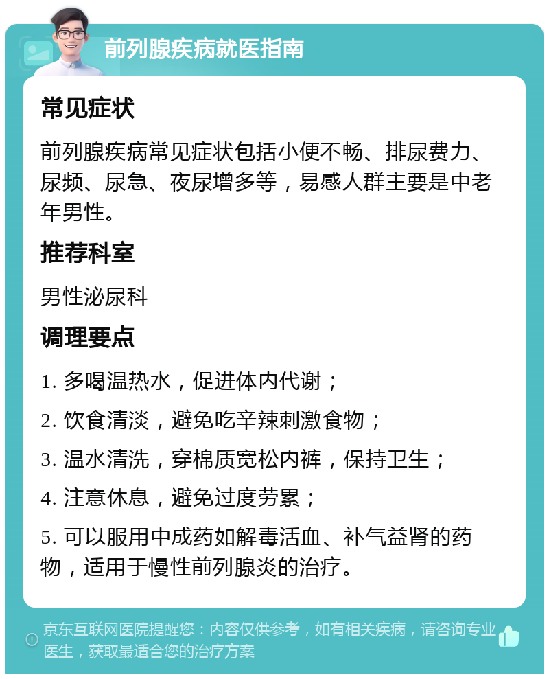 前列腺疾病就医指南 常见症状 前列腺疾病常见症状包括小便不畅、排尿费力、尿频、尿急、夜尿增多等，易感人群主要是中老年男性。 推荐科室 男性泌尿科 调理要点 1. 多喝温热水，促进体内代谢； 2. 饮食清淡，避免吃辛辣刺激食物； 3. 温水清洗，穿棉质宽松内裤，保持卫生； 4. 注意休息，避免过度劳累； 5. 可以服用中成药如解毒活血、补气益肾的药物，适用于慢性前列腺炎的治疗。