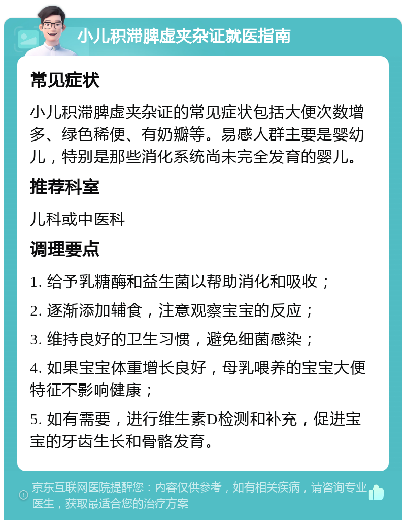 小儿积滞脾虚夹杂证就医指南 常见症状 小儿积滞脾虚夹杂证的常见症状包括大便次数增多、绿色稀便、有奶瓣等。易感人群主要是婴幼儿，特别是那些消化系统尚未完全发育的婴儿。 推荐科室 儿科或中医科 调理要点 1. 给予乳糖酶和益生菌以帮助消化和吸收； 2. 逐渐添加辅食，注意观察宝宝的反应； 3. 维持良好的卫生习惯，避免细菌感染； 4. 如果宝宝体重增长良好，母乳喂养的宝宝大便特征不影响健康； 5. 如有需要，进行维生素D检测和补充，促进宝宝的牙齿生长和骨骼发育。