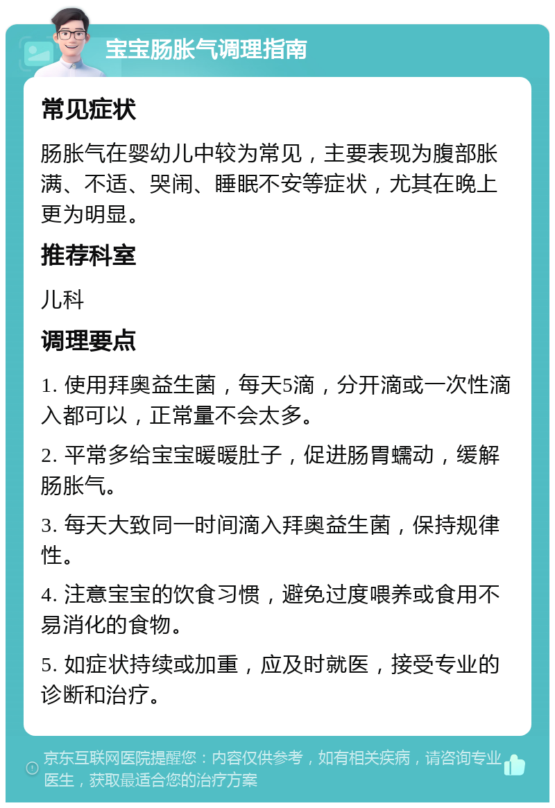 宝宝肠胀气调理指南 常见症状 肠胀气在婴幼儿中较为常见，主要表现为腹部胀满、不适、哭闹、睡眠不安等症状，尤其在晚上更为明显。 推荐科室 儿科 调理要点 1. 使用拜奥益生菌，每天5滴，分开滴或一次性滴入都可以，正常量不会太多。 2. 平常多给宝宝暖暖肚子，促进肠胃蠕动，缓解肠胀气。 3. 每天大致同一时间滴入拜奥益生菌，保持规律性。 4. 注意宝宝的饮食习惯，避免过度喂养或食用不易消化的食物。 5. 如症状持续或加重，应及时就医，接受专业的诊断和治疗。