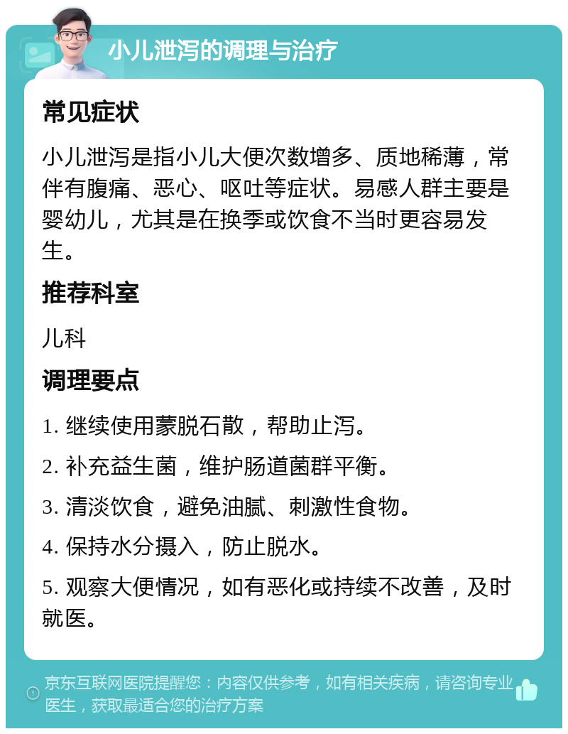 小儿泄泻的调理与治疗 常见症状 小儿泄泻是指小儿大便次数增多、质地稀薄，常伴有腹痛、恶心、呕吐等症状。易感人群主要是婴幼儿，尤其是在换季或饮食不当时更容易发生。 推荐科室 儿科 调理要点 1. 继续使用蒙脱石散，帮助止泻。 2. 补充益生菌，维护肠道菌群平衡。 3. 清淡饮食，避免油腻、刺激性食物。 4. 保持水分摄入，防止脱水。 5. 观察大便情况，如有恶化或持续不改善，及时就医。