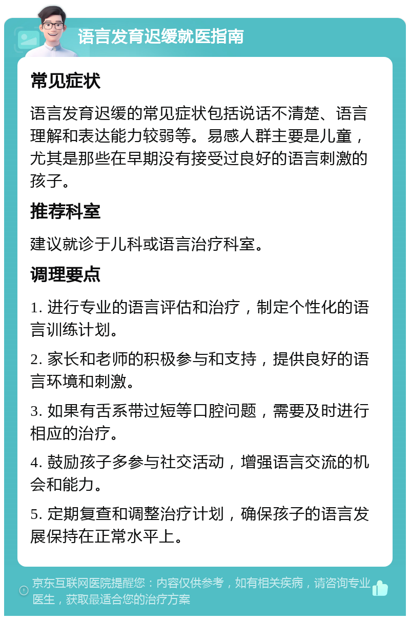 语言发育迟缓就医指南 常见症状 语言发育迟缓的常见症状包括说话不清楚、语言理解和表达能力较弱等。易感人群主要是儿童，尤其是那些在早期没有接受过良好的语言刺激的孩子。 推荐科室 建议就诊于儿科或语言治疗科室。 调理要点 1. 进行专业的语言评估和治疗，制定个性化的语言训练计划。 2. 家长和老师的积极参与和支持，提供良好的语言环境和刺激。 3. 如果有舌系带过短等口腔问题，需要及时进行相应的治疗。 4. 鼓励孩子多参与社交活动，增强语言交流的机会和能力。 5. 定期复查和调整治疗计划，确保孩子的语言发展保持在正常水平上。